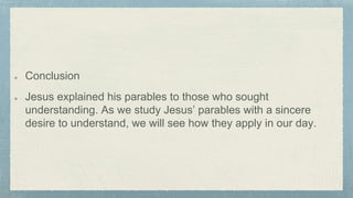Conclusion
Jesus explained his parables to those who sought
understanding. As we study Jesus’ parables with a sincere
desire to understand, we will see how they apply in our day.
 