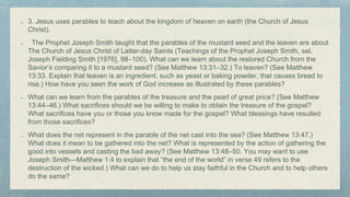 3. Jesus uses parables to teach about the kingdom of heaven on earth (the Church of Jesus
Christ).
The Prophet Joseph Smith taught that the parables of the mustard seed and the leaven are about
The Church of Jesus Christ of Latter-day Saints (Teachings of the Prophet Joseph Smith, sel.
Joseph Fielding Smith [1976], 98–100). What can we learn about the restored Church from the
Savior’s comparing it to a mustard seed? (See Matthew 13:31–32.) To leaven? (See Matthew
13:33. Explain that leaven is an ingredient, such as yeast or baking powder, that causes bread to
rise.) How have you seen the work of God increase as illustrated by these parables?
What can we learn from the parables of the treasure and the pearl of great price? (See Matthew
13:44–46.) What sacrifices should we be willing to make to obtain the treasure of the gospel?
What sacrifices have you or those you know made for the gospel? What blessings have resulted
from those sacrifices?
What does the net represent in the parable of the net cast into the sea? (See Matthew 13:47.)
What does it mean to be gathered into the net? What is represented by the action of gathering the
good into vessels and casting the bad away? (See Matthew 13:48–50. You may want to use
Joseph Smith—Matthew 1:4 to explain that “the end of the world” in verse 49 refers to the
destruction of the wicked.) What can we do to help us stay faithful in the Church and to help others
do the same?
 
