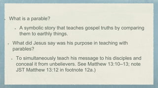 What is a parable?
A symbolic story that teaches gospel truths by comparing
them to earthly things.
What did Jesus say was his purpose in teaching with
parables?
To simultaneously teach his message to his disciples and
conceal it from unbelievers. See Matthew 13:10–13; note
JST Matthew 13:12 in footnote 12a.)
 