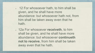 12 For whosoever hath, to him shall be
given, and he shall have more
abundance: but whosoever hath not, from
him shall be taken away even that he
hath.
12a For whosoever receiveth, to him
shall be given, and he shall have more
abundance: but whosoever continueth
not to receive, from him shall be taken
away even that he hath.
 
