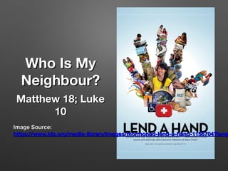 Who Is MyWho Is My
Neighbour?Neighbour?
Matthew 18; LukeMatthew 18; Luke
1010
Image Source:Image Source:
https://www.lds.org/media-library/images/mormonad-lend-a-hand-1156704?langhttps://www.lds.org/media-library/images/mormonad-lend-a-hand-1156704?lang
 