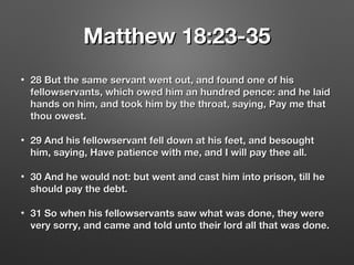 Matthew 18:23-35Matthew 18:23-35
• 28 But the same servant went out, and found one of his28 But the same servant went out, and found one of his
fellowservants, which owed him an hundred pence: and he laidfellowservants, which owed him an hundred pence: and he laid
hands on him, and took him by the throat, saying, Pay me thathands on him, and took him by the throat, saying, Pay me that
thou owest.thou owest.
• 29 And his fellowservant fell down at his feet, and besought29 And his fellowservant fell down at his feet, and besought
him, saying, Have patience with me, and I will pay thee all.him, saying, Have patience with me, and I will pay thee all.
• 30 And he would not: but went and cast him into prison, till he30 And he would not: but went and cast him into prison, till he
should pay the debt.should pay the debt.
• 31 So when his fellowservants saw what was done, they were31 So when his fellowservants saw what was done, they were
very sorry, and came and told unto their lord all that was done.very sorry, and came and told unto their lord all that was done.
 