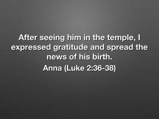 After seeing him in the temple, IAfter seeing him in the temple, I
expressed gratitude and spread theexpressed gratitude and spread the
news of his birth.news of his birth.
Anna (Luke 2:36-38)Anna (Luke 2:36-38)
 