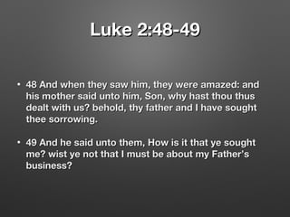 Luke 2:48-49Luke 2:48-49
• 48 And when they saw him, they were amazed: and48 And when they saw him, they were amazed: and
his mother said unto him, Son, why hast thou thushis mother said unto him, Son, why hast thou thus
dealt with us? behold, thy father and I have soughtdealt with us? behold, thy father and I have sought
thee sorrowing.thee sorrowing.
• 49 And he said unto them, How is it that ye sought49 And he said unto them, How is it that ye sought
me? wist ye not that I must be about my Father’sme? wist ye not that I must be about my Father’s
business?business?
 
