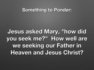 Jesus asked Mary, "how didJesus asked Mary, "how did
you seek me?" How well areyou seek me?" How well are
we seeking our Father inwe seeking our Father in
Heaven and Jesus Christ?Heaven and Jesus Christ?
Something to Ponder:Something to Ponder:
 