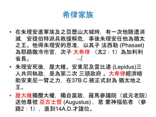 希律家族
• 在朱理安進軍埃及之亞歷山大城時，有一次他險遭消
滅，安提伯特派兵救援解危，事後朱理安任他為猶太
之王。他得朱理安的恩准，以其子 法西勒 (Phasael)
為耶路撒冷市官，次子 大希律 （太2：1）為加利利
省長。
• 朱理安死後，屋大維、安東尼及雷比達 (Lepidus)三
人共同執政，是為第二次 三頭政府 。大希律經濟暗
助安東尼一臂之力，在37B.C.被正式封為 猶太地之
王。
• 屋大維獨攬大權，獨自當政，羅馬參議院（或元老院）
送他尊號 亞古士督 (Augustus) ，意 蒙神福佑者 （參
路2：1），直到14A.D.才讓位。
 