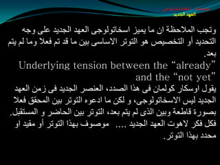 ‫طبيعة اسخاتولوجى‬
                                                     ‫العهد الجديد‬


     ‫ٚرجت اٌّالدظخ اْ ِب يّيؼ اؿشبرٌٛٛجٝ اٌؼٙض اٌجضيض ػٍٝ ٚجٗ‬
‫اٌزذضيض أٚ اٌزشوين ٘ٛ اٌزٛرغ االؿبؿٝ ثيٓ ِب لض رُ فؼال ِٚب ٌُ يزُ‬
                                                               ‫ثؼض.‬
    ‫”‪Underlying tension between the “already‬‬
                                          ‫”‪and the “not yet‬‬
  ‫يمٛي اٚؿىبع وٌّٛبْ فٝ ٘ظا اٌوضص، اٌؼٕوغ اٌجضيض فٝ ػِٓ اٌؼٙض‬
  ‫اٌجضيض ٌيؾ االؿشبرٌٛٛجٝ، ٚ ٌىٓ ِب اصػٖٛ اٌزٛرغ ثيٓ اٌّذمك فؼال‬
‫ثوٛعح لبطؼخ ٚثيٓ اٌظٜ ٌُ يزُ ثؼض، اٌزٛرغ ثيٓ اٌذبضغ ٚ اٌّـزمجً.‬
  ‫فىً فىغ ال٘ٛد اٌؼٙض اٌجضيض .... ِٛهٛف ثٙظا اٌزٛرغ أٚ ِميض اٚ‬
                                                 ‫ِذضص ثٙظا اٌزٛرغ.‬
 