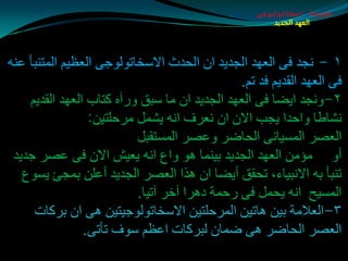 ‫طبيعة اسخاتولوجى‬
                                                      ‫العهد الجديد‬




‫١ - ٔجض فٝ اٌؼٙض اٌجضيض اْ اٌذضس االؿشبرٌٛٛجٝ اٌؼظيُ اٌّزٕجأ ػٕٗ‬
                                              ‫فٝ اٌؼٙض اٌمضيُ فض رُ.‬
    ‫٢-ٚٔجض ايضب فٝ اٌؼٙض اٌجضيض اْ ِب ؿجك ٚعآٖ وزبة اٌؼٙض اٌمضيُ‬
                 ‫ٔلبطب ٚادضا يجت االْ اْ ٔؼغف أٗ يلًّ ِغدٍزيٓ:‬
                          ‫اٌؼوغ اٌّـيبٔٝ اٌذبضغ ٚػوغ اٌّـزمجً‬
 ‫أٚ ِإِٓ اٌؼٙض اٌجضيض ثيّٕب ٘ٛ ٚاع أٗ يؼيق االْ فٝ ػوغ جضيض‬
   ‫رٕجأ ثٗ االٔجيبء، رذمك أيضب اْ ٘ظا اٌؼوغ اٌجضيض أػٍٓ ثّجئ يـٛع‬
                          ‫اٌّـيخ أٗ يذًّ فٝ عدّخ ص٘غا آسغ آريب.‬
     ‫٣-اٌؼالِخ ثيٓ ٘بريٓ اٌّغدٍزيٓ االؿشبرٌٛٛجيزيٓ ٘ٝ اْ ثغوبد‬
                ‫اٌؼوغ اٌذبضغ ٘ٝ ضّبْ ٌجغوبد اػظُ ؿٛف رأرٝ.‬
 