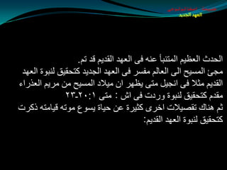 ‫طبيعة اسخاتولوجى‬
                                                    ‫العهد الجديد‬




                  ‫اٌذضس اٌؼظيُ اٌّزٕجأ ػٕٗ فٝ اٌؼٙض اٌمضيُ لض رُ.‬
 ‫ِجئ اٌّـيخ اٌٝ اٌؼبٌُ ِفـغ فٝ اٌؼٙض اٌجضيض وزذميك ٌٕجٛح اٌؼٙض‬
‫اٌمضيُ ِثال فٝ أجيً ِزٝ يظٙغ اْ ِيالص اٌّـيخ ِٓ ِغيُ اٌؼظعاء‬
               ‫ِمضَ وزذميك ٌٕجٛح ٚعصد فٝ اف : ِزٝ ١׃٠٢ـ٣٢‬
‫ثُ ٕ٘بن رمويالد اسغٜ وثيغح ػٓ ديبح يـٛع ِٛرٗ ليبِزٗ طوغد‬
                                        ‫وزذميك ٌٕجٛح اٌؼٙض اٌمضيُ:‬
 