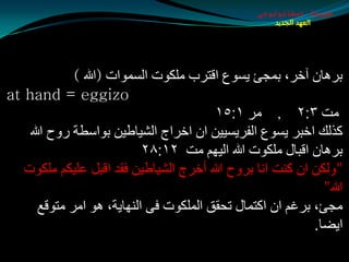 ‫طبيعة اسخاتولوجى‬
                                                     ‫العهد الجديد‬




             ‫ثغ٘بْ آسغ، ثّجئ يـٛع الزغة ٍِىٛد اٌـّٛاد (هللا )‬
‫‪at hand = eggizo‬‬
                                        ‫ِذ ٣׃٢ , ِغ ١׃٥١‬
    ‫وظٌه اسجغ يـٛع اٌفغيـييٓ اْ اسغاج اٌليبطيٓ ثٛاؿطخ عٚح هللا‬
                           ‫ثغ٘بْ الجبي ٍِىٛد هللا اٌيُٙ ِذ ٢١׃٨٢‬
   ‫"ٌٚىٓ اْ وٕذ أب ثغٚح هللا أسغج اٌليبطيٓ فمض الجً ػٍيىُ ٍِىٛد‬
                                                             ‫هللا"‬
      ‫ِجئ، ثغغُ اْ اوزّبي رذمك اٌٍّىٛد فٝ إٌٙبيخ، ٘ٛ اِغ ِزٛلغ‬
                                                           ‫ايضب.‬
 