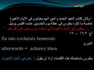‫طبيعة اسخاتولوجى‬
                                                    ‫العهد الجديد‬




     ‫-ٚوبْ وزبة اٌؼٙض اٌجضيض ٚاػيٓ أُٙ يؼيلْٛ فٝ االيبَ االسيغح‬
    ‫سبهخ ِب طوغٖ ثطغؽ فٝ ػظخ يَٛ اٌشّـيٓ ػٕضِب الزجؾ يٛئيً‬
 ‫".... ٚيىْٛ فٝ االيبَ االسيغح أٝ اؿىت ِٓ عٚدٝ ػٍٝ وً ثلغ "‬
                                                 ‫أع ٢׃٦١ ، ٧١‬
‫‪En tais eschatais hemerais‬‬
                                                           ‫اٌؼجغٜ‬
‫‪afterwards = acharey khen‬‬

‫ثطغؽ ثبؿزؼّبٌٗ ٘ظٖ اٌىٍّبد اعاص اْ يمٛي : ٔذٓ فٝ االيبَ االسيغح.‬
 