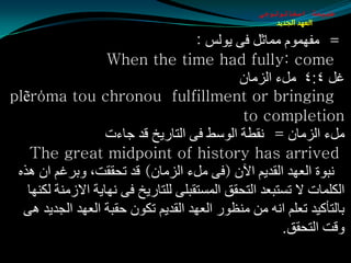 ‫طبيعة اسخاتولوجى‬
                                                      ‫العهد الجديد‬

                                      ‫= ِفَّٙٛ ِّبثً فٝ يٌٛؾ :‬
                    ‫‪When the time had fully: come‬‬
                                              ‫غً ٤׃٤ ًِء اٌؼِبْ‬
‫‪plẽrόma tou chronou fulfillment or bringing‬‬
                                               ‫‪to completion‬‬
                    ‫ًِء اٌؼِبْ = ٔمطخ اٌٛؿظ فٝ اٌزبعيز لض جبءد‬
   ‫‪The great midpoint of history has arrived‬‬
 ‫ٔجٛح اٌؼٙض اٌمضيُ اآلْ (فٝ ًِء اٌؼِبْ) لض رذممذ، ٚثغغُ اْ ٘ظٖ‬
   ‫اٌىٍّبد ال رـزجؼض اٌزذمك اٌّـزمجٍٝ ٌٍزبعيز فٝ ٔٙبيخ االػِٕخ ٌىٕٙب‬
  ‫ثبٌزأويض رؼٍُ أٗ ِٓ ِٕظٛع اٌؼٙض اٌمضيُ رىْٛ دمجخ اٌؼٙض اٌجضيض ٘ٝ‬
                                                       ‫ٚلذ اٌزذمك.‬
 