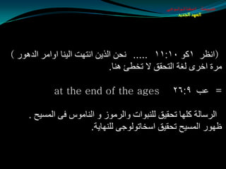 ‫طبيعة اسخاتولوجى‬
                                                  ‫العهد الجديد‬




‫(أظغ ١وٛ ٠١׃١١ ..... ٔذٓ اٌظيٓ أزٙذ اٌيٕب اٚاِغ اٌض٘ٛع )‬
                               ‫ِغح اسغٜ ٌغخ اٌزذمك ال رشطئ ٕ٘ب.‬

            ‫‪at the end of the ages‬‬              ‫= ػت ٩׃٦٢‬

     ‫اٌغؿبٌخ وٍٙب رذميك ٌٍٕجٛاد ٚاٌغِٛػ ٚ إٌبِٛؽ فٝ اٌّـيخ .‬
                      ‫ظٙٛع اٌّـيخ رذميك اؿشبرٌٛٛجٝ ٌٍٕٙبيخ.‬
 