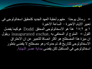 ‫طبيعة اسخاتولوجى‬
                                                      ‫العهد الجديد‬




‫= عؿبئً يٛدٕب: ِفَٙٛ ٌذمجخ اٌؼٙض اٌجضيض وزذميك اؿشبرٌٛٛجٝ فٝ‬
                              ‫رؼجيغ االيبَ االسيغح – اٌـبػخ االسيغح‬
 ‫١ يٛ ٢׃٨١ ٘ظا ٘ٛ االؿشبرٌٛٛجٝ اٌّذمك ‪ٛ٘ Dodd‬ويّب يفضً‬
‫اٌمٛي = اٌّزٛج اٚ اٌّذزفي ثٗ .‪ٚ inaugurated eschat‬يمٛي‬
      ‫اْ ِيؼح ٘ظا اٌّوطٍخ ٘ٛ اوثغ أوبفب ٌٍزؼجيغ ػٓ اْ االسزغاق‬
   ‫االؿشبرٌٛٛجٝ ٌٍزبعيز لض رُ دضٚثٗ ٚ٘ٛ ِوطٍخ ال يمضٝ ثزطٛع‬
          ‫اؿشبرٌٛٛجٝ فٝ اٌّـزمجً ٌىٓ يمضٝ ثجضايخ ػوغ إٌٙبيخ.‬
 