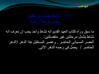 ‫طبيعة اسخاتولوجى‬
                                                 ‫العهد الجديد‬



              ‫(١) ٔلبط يلًّ ِغدٍزيٓ‬
               ‫ٌٚيؾ ِغدٍخ ٚادضح‬
‫ِب ؿجك ٚعآٖ وزبة اٌؼٙض اٌمضيُ أٗ ٔلبط ٚادض يجت اْ ٔؼغف أٗ‬
                          ‫ٔلبط يلًّ ِغدٍزيٓ غيغ ِٕفوٍزيٓ:‬
  ‫اٌؼوغ اٌّـيبٔٝ اٌذبضغ , ٚػوغ اٌّـزمجً ٘ظا اٌض٘غ (اٌض٘غ‬
                      ‫اٌذبضغ ) يذًّ فٝ عدّٗ اٌض٘غ اآلرٝ.‬
 