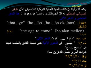 ‫طبيعة اسخاتولوجى‬
                                                     ‫العهد الجديد‬
   ‫ٚوّب لض عأيٕب اْ وزبة اٌؼٙض اٌجضيض اصعوٛا إٔب ٔؼيق اآلْ اٌض٘غ‬
 ‫اٌّـيبٔٝ اٌّذزفٝ ثٗ ئال أُٔٙ يزىٍّْٛ ايضب ػٓ ص٘غيٓ : ٘ظا اٌض٘غ‬
                                           ‫اٌذبضغ ٚ اٌض٘غ اآلرٝ‬
‫‪“that age” (ho aiõn (ho aiõn ekeinos) Luke‬‬
                                                          ‫03:81‬
 ‫.‪Matt‬‬    ‫(‪“the age to come” )ho aiõn mellõn‬‬
                                                            ‫٢١׃٢٣‬
                        ‫ػت ٦׃٥ "طالٛا ..... لٛاد اٌض٘غ اآلرٝ"‬
‫أف ٢׃٧ " ٌيظٙغ فٝ اٌض٘ٛع اآلريخ غٕٝ ٔؼّزٗ اٌفبئك ثبٌٍطف ػٍيٕب‬
                                                ‫فٝ اٌّـيخ يـٛع"‬
                                  ‫كٛا٘ض أسغٜ رلًّ اٌض٘غيٓ ِؼب:‬
                                                ‫ٌٛلب ٠٢׃٤٣ـ٥٣‬
                                                     ‫ِذ ٢١׃٢٣‬
                                                  ‫ٌٛ ٨١׃٩٢ـ٠٣‬
 