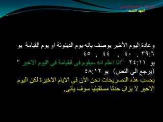 ‫طبيعة اسخاتولوجى‬
                                                ‫العهد الجديد‬




‫ٚػبصح اٌيَٛ األسيغ يٛهف ثبٔٗ يَٛ اٌضيٕٛٔخ اٚ يَٛ اٌميبِخ يٛ‬
                              ‫٦׃٩٣ , ٠٤ , ٤٤ , ٥٤‬
‫يٛ ١١׃٤٢ "أب اػٍُ أٗ ؿيمَٛ فٝ اٌميبِخ فٝ اٌيَٛ االسيغ "‬
                               ‫(يغجغ اٌٝ إٌن) يٛ ٢١׃٨٤‬
‫ثذـت ٘ظٖ اٌزوغيذبد ٔذٓ اآلْ فٝ االيبَ االسيغح ٌىٓ اٌيَٛ‬
                     ‫االسيغ ال يؼاي دضثب ِـزمجٍيب ؿٛف يأرٝ.‬
 