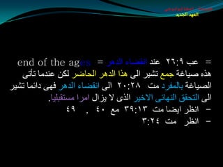 ‫طبيعة اسخاتولوجى‬
                                                     ‫العهد الجديد‬




  ‫= ػت ٩׃٦٢ ػٕض أمضبء اٌض٘غ = ‪end of the ages‬‬
   ‫٘ظٖ هيبغخ جّغ رليغ اٌٝ ٘ظا اٌض٘غ اٌذبضغ ٌىٓ ػٕضِب رأرٝ‬
‫اٌويبغخ ثبٌّفغص ِذ ٨٢׃٠٢ اٌٝ أمضبء اٌض٘غ فٙٝ صائّب رليغ‬
            ‫اٌٝ اٌزذمك إٌٙبئٝ االسيغ اٌظٜ ال يؼاي اِغا ِـزمجٍيب.‬
                   ‫- أظغ ايضب ِذ ٣١׃٩٣ ِغ ٠٤ , ٩٤‬
                                          ‫- أظغ ِذ ٤٢׃٣‬
 
