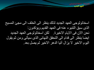 ‫طبيعة اسخاتولوجى‬
                                                    ‫العهد الجديد‬




‫اؿشبرٌٛٛجٝ اٌؼٙض اٌجضيض ٌظٌه يٕظغ اٌٝ اٌشٍف اٌٝ ِجئ اٌّـيخ‬
                ‫اٌظٜ ؿجك اٌزٕجٛء ػٕٗ فٝ اٌؼٙض اٌمضيُ ٚيإوضْٚ:‬
   ‫ٔذٓ االْ فٝ االيبَ االسيغح. ٌىٓ اؿشبرٌٛٛجٝ اٌؼٙض اٌجضيض‬
 ‫ايضب يٕظغ اٌٝ لضاَ اٌٝ اٌزذمك إٌٙبئٝ اٌظٜ ؿيأرٝ ِٚٓ ثُ يمٛي‬
             ‫اٌيَٛ االسيغ ال يؼاي آريب اٌض٘غ االسيغ ٌُ يوً ثؼض.‬
 