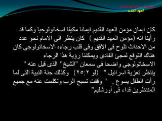 ‫طبيعة اسخاتولوجى‬
                                                   ‫العهد الجديد‬




   ‫وبْ ايّبْ ِإِٓ اٌؼٙض اٌمضيُ ايّبٔب ِىيفب اؿشبرٌٛٛجيب ٚوّب لض‬
   ‫عأيٕب أٗ (ِإِٓ اٌؼٙض اٌمضيُ ) وبْ يٕظغ اٌٝ االِبَ ٔذٛ ػضص‬
‫ِٓ االدضاس رٍٛح فٝ االفك ٚفٝ لٍت عجبءٖ االؿشبرٌٛٛجٝ وبْ‬
               ‫ٕ٘بن اٌزٛلغ ٌّجئ اٌفبصٜ ٚيّىٕٕب عؤيخ ٘ظا اٌغجبء‬
     ‫االؿشبرٌٛٛجٝ ٚاضذب فٝ ؿّؼبْ "اٌليز" اٌظٜ ليً ػٕٗ "‬
‫يٕزظغ رؼؼيخ اؿغائيً " (ٌٛ ٢׃٥٢) ٚوظٌه دٕخ إٌجيخ اٌزٝ ٌّب‬
‫عأد اٌطفً يـٛع , " ٚلفذ رـجخ اٌغة ٚرىٍّذ ػٕٗ ِغ جّيغ‬
                                   ‫إٌّزظغيٓ فضاء فٝ أٚعكٍيُ"‬
 