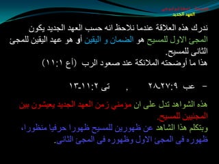 ‫طبيعة اسخاتولوجى‬
                                                  ‫العهد الجديد‬


     ‫ٔضعن ٘ظٖ اٌؼاللخ ػٕضِب ٔالدع أٗ دـت اٌؼٙض اٌجضيض يىْٛ‬
‫اٌّجئ االٚي ٌٍّـيخ ٘ٛ اٌضّبْ ٚ اٌيميٓ أً ٘ٛ ػٙض اٌيميٓ ٌٍّجئ‬
                                               ‫اٌثبٔٝ ٌٍّـيخ.‬
         ‫٘ظا ِب أٚضذزٗ اٌّالئىخ ػٕض هؼٛص اٌغة (أع ١׃١١)‬

                  ‫رٝ ٢׃١١ـ٣١‬       ‫,‬      ‫- ػت ٩׃٧٢ـ٨٢‬
  ‫٘ظٖ اٌلٛا٘ض رضي ػٍٝ اْ ِإِٕي ػِٓ اٌؼٙض اٌجضيض يؼيلْٛ ثيٓ‬
                                          ‫اٌّجئييٓ ٌٍّـيخ.‬
  ‫ٚثزىٍُ ٘ظا اٌلب٘ض ػٓ ظٙٛعيٓ ٌٍّـيخ ظٙٛعا دغفيب ِٕظٛعا،‬
            ‫ظٙٛعٖ فٝ اٌّجئ االٚي ٚظٙٛعٖ فٝ اٌّجئ اٌثبٔٝ.‬
 