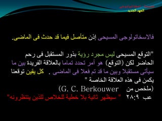 ‫طبيعة اسخاتولوجى‬
                                                     ‫العهد الجديد‬




  ‫فبالؿشبرٌٛٛجٝ اٌّـيذٝ ئطْ ِزأهً فيّب لض دضس فٝ اٌّبضٝ.‬

        ‫"اٌزٛلغ اٌّـيذٝ ٌيؾ ِجغص عؤيخ ثظٚع اٌّـزمجً فٝ عدُ‬
  ‫اٌذبضغ ٌىٓ (اٌزٛلغ) ٘ٛ أِغ رذضص رّبِب ثبٌؼاللخ اٌفغيضح ثيٓ ِب‬
 ‫ؿيأرٝ ِـزمجال ٚثيٓ ِب لض رُ فؼال فٝ اٌّبضٝ . وً يميٓ رٛلؼٕب‬
                                    ‫يىّٓ فٝ ٘ظٖ اٌؼاللخ اٌشبهخ "‬
                        ‫(ٍِشن ِٓ ‪)G. C. Berkouwer‬‬
‫ػت ٩׃٨٢ " ؿيظٙغ ثبٔيخ ثال سطيخ ٌٍشالم ٌٍظيٓ يٕزظغٚٔٗ"‬
 