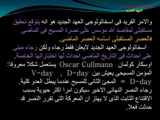 ‫طبيعة اسخاتولوجى‬
                                                     ‫العهد الجديد‬


   ‫ٚاالِغ اٌفغيض فٝ اؿشبرٌٛٛجٝ اٌؼٙض اٌجضيض ٘ٛ أٗ يزٛلغ رذميك‬
      ‫ِـزمجٍٝ ٌّمبهض هللا ِإؿؾ ػٍٝ ٔوغح اٌّـيخ فٝ اٌّبضٝ‬
                       ‫فبٌؼوغ اٌّـزمجٍٝ اؿبؿٗ اٌؼوغ اٌّبضٝ.‬
   ‫اؿشبرٌٛٛجٝ اٌؼٙض اٌجضيض اليؼٍٓ فمظ عجبء ٌٚىٓ عجبء ِجٕٝ‬
   ‫ػٍٝ ادضاس فٝ اٌزبعيز اٌّبضٝ ادضاس ٌٙب اسزجبعارٙب اٌشبهخ.‬
‫اٚؿىبع وٌّٛبْ ‪ Oscar Cullmann‬يـزؼًّ كىال ِؼغٚفب:‬
           ‫اٌّإِٓ اٌّـيذٝ يؼيق ثيٓ ‪V-day , D-day‬‬
     ‫‪ = D-day‬اٌّجئ اٌثبٔٝ ٌٍّـيخ ػٕضِب يجطً اٌؼضٚ وٍيخ.‬
       ‫عجبء إٌوغ إٌٙبئٝ االسيغ ؿيىْٛ اِغا اوثغ ديٛيخ ثـجت‬
      ‫االلزٕبع اٌثبثذ اٌظٜ ال يٙزؼ اْ اٌّؼغوخ اٌزٝ رمغع إٌوغ لض‬
                                                  ‫دضثذ فؼال.‬
 