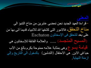 ‫طبيعة اسخاتولوجى‬
                                                 ‫العهد الجديد‬




                                                     ‫المؼنَ‬
     ‫-لغاءح اٌؼٙض اٌجضيض ٔذٓ ّٔضٝ ػبثغيٓ ِٓ ِٕبر اٌزٕجإ اٌٝ‬
‫ِٕبر اٌزذمك، فبالِٛع اٌزٝ ولفٙب هللا ٌالٔجيبء لضيّب آرٝ ثٙب ِٓ‬
                    ‫ػٍٝ ثؼض ٌززذمك فٝ اإلؿشبرْٛ ‪Eschaton‬‬
  ‫اٌّزجـض) ..... ٚاٌؼالِخ اٌفبئمخ ٌإلؿشبرْٛ ٘ٝ‬‫(اٌّـيخ‬
  ‫ليبِخ يـٛع ٚ٘ٝ ثّثبثخ ػالِٗ ِّٕٛدخ ثىغَ ثبٌغ ِٓ اآلة‬
‫دجب فٝ االثٓ, ٘ٝ االدزفبي (اٌزضكيٓ) ثبٌضسٛي اٌٝ اٌزبعيز ٚئٌٝ‬
                                               ‫اػِٕخ إٌٙبيخ.‬
 