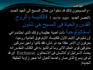 ‫طبيعة اسخاتولوجى‬
                                                   ‫العهد الجديد‬

 ‫-ٚاٌّـيذيْٛ ٌظٌه لض صسٍٛا ِٓ سالي اٌّـيخ اٌٝ اٌؼٙض اٌجضيض‬
     ‫(اٌؼوغ اٌجضيض ‪ ) new age‬فبٌىٕيـخ ٚاٌغٚح‬
         ‫اٌمضؽ ٚاٌذيبح فٝ اٌّـيخ ٘ٝ كئْٛ‬
‫اؿشبرٌٛٛجيخ طاد أّ٘يخ ػظيّخ ٚاٌٚئه اٌظٜ ادزلضٚا فٝ‬
      ‫أٚعكٍيُ فٝ االيبَ االٚي ٌٍىٕيـخ، األيبَ فٛق اٌؼبصيخ عٚديب،‬
     ‫يؼغفْٛ اْ االِغ ٘ىظا جض طٚ كأْ، فمض وبٔٛا ٚاػيٓ ِضعويٓ‬
  ‫ِزظٚليٓ لٜٛ اٌؼبٌُ اآلرٝ ِٚب ثُ اٌزٕجإ ثٗ فٝ اٌىزبة اٌّمضؽ أٗ‬
‫يذضس الؿغائيً أٚ ٌالٔـبْ فٝ االؿشبرْٛ ‪ Eschaton‬أٜ لض‬
    ‫ثُ فٝ يـٛع اٌظٜ هبع ٚاضذب ٌٍؼيبْ أٔٗ دجغ ػاٚيخ اٌشٍيمخ‬
                                                         ‫اٌجضيضح.‬
 