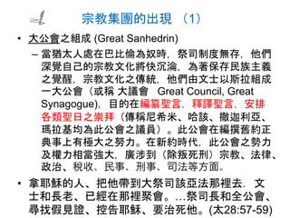 宗教集團的出現 （1）
• 大公會之組成 (Great Sanhedrin)
– 當猶太人處在巴比倫為奴時，祭司制度無存，他們
深覺自己的宗教文化將快沉淪，為著保存民族主義
之覺醒，宗教文化之傳統，他們由文士以斯拉組成
一大公會（或稱 大議會 Great Council, Great
Synagogue)，目的在編纂聖言，釋譯聖言，安排
各類聖日之崇拜（傳稱尼希米、哈該、撒迦利亞、
瑪拉基均為此公會之議員）。此公會在編撰舊約正
典事上有極大之努力。在新約時代，此公會之勢力
及權力相當強大，廣涉到（除叛死刑）宗教、法律、
政治、稅收、民事、刑事、司法等方面。
• 拿耶穌的人、把他帶到大祭司該亞法那裡去．文
士和長老、已經在那裡聚會。…祭司長和全公會、
尋找假見證、控告耶穌、要治死他。(太28:57-59)
 