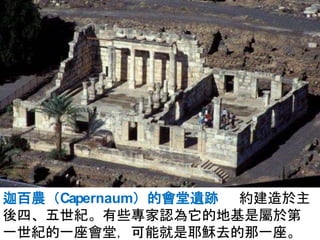 迦百農（Capernaum）的會堂遺跡 約建造於主
後四、五世紀。有些專家認為它的地基是屬於第
一世紀的一座會堂，可能就是耶穌去的那一座。
 