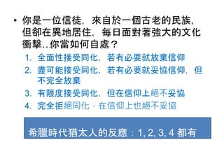 • 你是一位信徒，來自於一個古老的民族，
但卻在異地居住，每日面對著強大的文化
衝擊…你當如何自處？
1. 全面性接受同化，若有必要就放棄信仰
2. 盡可能接受同化，若有必要就妥協信仰，但
不完全放棄
3. 有限度接受同化，但在信仰上絕不妥協
4. 完全拒絕同化，在信仰上也絕不妥協
希臘時代猶太人的反應：1, 2, 3, 4 都有
 
