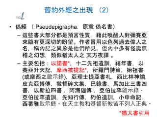 舊約外經之出現 （2）
• 偽經 （ Pseudepigrapha，原意 偽名書）
– 這些書大部分都是預言性質，藉此喚醒人對彌賽亞
來臨有更深切的盼望。作者冒用以色列過去偉人之
名，稱內記之異象是他們所見。但內中多有怪誕無
稽之幻想，類似猶太人之 天方夜譚 。
– 主要包括：以諾書*，十二先祖遺訓，禧年書，以
賽亞升天記，摩西被提記*，所羅門詩篇，始祖書
(或摩西之啟示錄)，亞理士提亞書札，西比林神諭，
皮克亞博傳，撒督碎文集，巴錄書，馬加比三書四
書，以斯拉四書 ，阿海迦傳 ，亞伯拉罕啟示錄，
亞伯拉罕遺訓，先知行傳，約伯遺訓，小申命記，
西番雅啟示錄。在天主教和基督新教皆不列入正典。
*猶大書引用
 