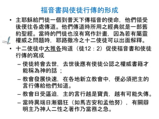 福音書與使徒行傳的形成
• 主耶穌給門徒一個到普天下傳福音的使命，他們領受
後便往各處傳道。他們傳道時所用之經典就是一部舊
約聖經。當時的門徒也沒有寫作計畫，因為若有屬靈
權威之問題時，耶路撒冷之十二使徒可以出面解釋。
• 十二使徒中大雅各殉道（徒12：2）促使福音書和使徒
行傳的寫成
– 使徒終會去世，去世後應有使徒公認之權威書籍才
能稱為神的話 ;
– 教會發展快速，在各地新立教會中，便必須把主的
言行傳給他們知道。
– 教會日受逼迫，主的言行越是寶貴，越有可能失傳。
– 當時異端日漸猖狂（如馬吉安和孟他努），有關辯
明主乃神人二性之著作乃當務之急。
 