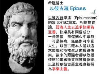 希臘哲士
以彼古羅 Epicurus
以彼古羅學派（Epicureanism）
約於 307 BC創立，相信物質
論，認為人生以追求快樂為
至善。快樂具有兩個成分，
一是無懼，無懼則心中寧靜；
一可是無痛，無痛則可享受
人生。以彼古羅本人是以追
求知識和簡樸生活來獲得快
樂。後來的跟隨者卻以放縱
情慾和追求物質來獲得快樂，
以至於以彼古羅主義也被稱
為享樂主義。
 