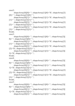 case2:
shapeArray[0][0]=' '; shapeArray[1][0]='X'; shapeArray[2]
[0]=' '; shapeArray[3][0]=' ';
shapeArray[0][1]=' '; shapeArray[1][1]='X'; shapeArray[2]
[1]=' '; shapeArray[3][1]=' ';
shapeArray[0][2]=' '; shapeArray[1][2]='X'; shapeArray[2]
[2]=' '; shapeArray[3][2]=' ';
shapeArray[0][3]=' '; shapeArray[1][3]='X'; shapeArray[2]
[3]=' '; shapeArray[3][3]=' ';
break;
case3:
shapeArray[0][0]=' '; shapeArray[1][0]=' '; shapeArray[2][
0]=' '; shapeArray[3][0]=' ';
shapeArray[0][1]=' '; shapeArray[1][1]='X'; shapeArray[2]
[1]=' '; shapeArray[3][1]=' ';
shapeArray[0][2]=' '; shapeArray[1][2]='X'; shapeArray[2]
[2]='X'; shapeArray[3][2]=' ';
shapeArray[0][3]=' '; shapeArray[1][3]=' '; shapeArray[2][
3]='X'; shapeArray[3][3]=' ';
break;
case4:
shapeArray[0][0]=' '; shapeArray[1][0]=' '; shapeArray[2][
0]=' '; shapeArray[3][0]=' ';
shapeArray[0][1]=' '; shapeArray[1][1]=' '; shapeArray[2][
1]='X'; shapeArray[3][1]=' ';
shapeArray[0][2]=' '; shapeArray[1][2]='X'; shapeArray[2]
[2]='X'; shapeArray[3][2]=' ';
shapeArray[0][3]=' '; shapeArray[1][3]='X'; shapeArray[2]
[3]=' '; shapeArray[3][3]=' ';
break;
case5:
shapeArray[0][0]=' '; shapeArray[1][0]=' '; shapeArray[2][
0]=' '; shapeArray[3][0]=' ';
shapeArray[0][1]=' '; shapeArray[1][1]=' '; shapeArray[2][
1]='X'; shapeArray[3][1]=' ';
shapeArray[0][2]=' '; shapeArray[1][2]=' '; shapeArray[2][
 