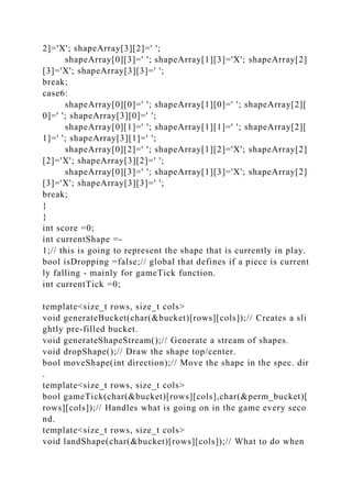 2]='X'; shapeArray[3][2]=' ';
shapeArray[0][3]=' '; shapeArray[1][3]='X'; shapeArray[2]
[3]='X'; shapeArray[3][3]=' ';
break;
case6:
shapeArray[0][0]=' '; shapeArray[1][0]=' '; shapeArray[2][
0]=' '; shapeArray[3][0]=' ';
shapeArray[0][1]=' '; shapeArray[1][1]=' '; shapeArray[2][
1]=' '; shapeArray[3][1]=' ';
shapeArray[0][2]=' '; shapeArray[1][2]='X'; shapeArray[2]
[2]='X'; shapeArray[3][2]=' ';
shapeArray[0][3]=' '; shapeArray[1][3]='X'; shapeArray[2]
[3]='X'; shapeArray[3][3]=' ';
break;
}
}
int score =0;
int currentShape =-
1;// this is going to represent the shape that is currently in play.
bool isDropping =false;// global that defines if a piece is current
ly falling - mainly for gameTick function.
int currentTick =0;
template<size_t rows, size_t cols>
void generateBucket(char(&bucket)[rows][cols]);// Creates a sli
ghtly pre-filled bucket.
void generateShapeStream();// Generate a stream of shapes.
void dropShape();// Draw the shape top/center.
bool moveShape(int direction);// Move the shape in the spec. dir
.
template<size_t rows, size_t cols>
bool gameTick(char(&bucket)[rows][cols],char(&perm_bucket)[
rows][cols]);// Handles what is going on in the game every seco
nd.
template<size_t rows, size_t cols>
void landShape(char(&bucket)[rows][cols]);// What to do when
 