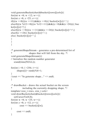 void generateBucket(char(&bucket)[rows][cols]){
for(int w =0; w <12; w++){
for(int z =0; z <25; z++){
if(((w ==0)||(w ==11))&&(z ==0)){ bucket[w][z]='.';}
elseif(((w %12==0)||(w %12==11))&&((z >0)&&(z <24))){ buc
ket[w][z]='|';}
elseif(((w ==0)||(w ==11))&&(z ==24)){ bucket[w][z]='+';}
elseif(z ==24){ bucket[w][z]='-';}
else{ bucket[w][z]=' ';}
}
}
}
/* generateShapeStream - generates a pre-determined list of
* shapes that will fall from the sky. */
void generateShapeStream(){
// Initialize the random number generator
srand(time(NULL));
for(int i =0; i <256; i++){
shapes[i]= rand()%6+1;
}
//cout << "In generate shape..." << endl;
}
/* drawBucket - draws the actual bucket on the screen
* including the currently dropping shape. */
template<size_t rows, size_t cols>
void drawBucket(char(&bucket)[rows][cols]){
setCursorTo(0,0);
for(int w =0; w <25; w++){
for(int z =0; z <12; z++){
cout << bucket[z][w];
}
cout << endl;
}
 