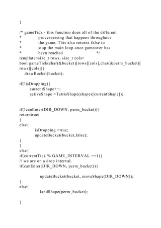 }
/* gameTick - this function does all of the different
* processessing that happens throughout
* the game. This also returns false to
* stop the main loop once gameover has
* been reached */
template<size_t rows, size_t cols>
bool gameTick(char(&bucket)[rows][cols],char(&perm_bucket)[
rows][cols]){
drawBucket(bucket);
if(!isDropping){
currentShape++;
activeShape =TetrisShape(shapes[currentShape]);
if(!canEnter(DIR_DOWN, perm_bucket)){
returntrue;
}
else{
isDropping =true;
updateBucket(bucket,false);
}
}
else{
if(currentTick % GAME_INTERVAL ==1){
// we are on a drop interval.
if(canEnter(DIR_DOWN, perm_bucket)){
updateBucket(bucket, moveShape(DIR_DOWN));
}
else{
landShape(perm_bucket);
}
 