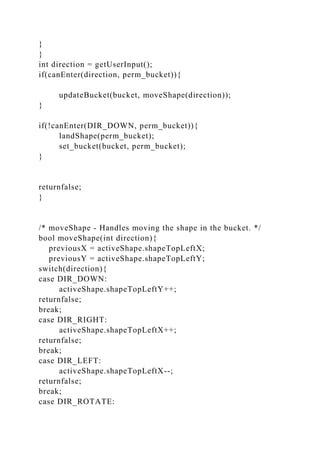 }
}
int direction = getUserInput();
if(canEnter(direction, perm_bucket)){
updateBucket(bucket, moveShape(direction));
}
if(!canEnter(DIR_DOWN, perm_bucket)){
landShape(perm_bucket);
set_bucket(bucket, perm_bucket);
}
returnfalse;
}
/* moveShape - Handles moving the shape in the bucket. */
bool moveShape(int direction){
previousX = activeShape.shapeTopLeftX;
previousY = activeShape.shapeTopLeftY;
switch(direction){
case DIR_DOWN:
activeShape.shapeTopLeftY++;
returnfalse;
break;
case DIR_RIGHT:
activeShape.shapeTopLeftX++;
returnfalse;
break;
case DIR_LEFT:
activeShape.shapeTopLeftX--;
returnfalse;
break;
case DIR_ROTATE:
 