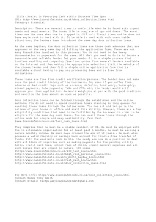 Title: Assist in Procuring Cash within Shortest Time Span
URL: http://www.loansin5minute.co.uk/door_collection_loans.html
Category: Financial
Description: There are several times in one’s life when he is faced with urgent
needs and requirements. The human life is complete of ups and downs. The worst
times are the ones when one is trapped in difficult fiscal times and he does not
have ample cash to deal with it. To be able to deal with such unavoidable
situations, the lenders have introduced the same day door collection loans.
As the name implies, the door collection loans are those cash advances that are
approved on the very same day of filling the application form. There are not
many formalities involved in this process. You do not need to fax heavy
documentation or paperwork for the same. All that you need to do is to locate a
reasonable and reliable lender for your needs. It is a simple process that
involves availing and comparing free loan quotes from several lenders available
on the internet and then making the appropriate selection. Visit the website of
the chosen lender and then fill a simple online application form that is
available without having to pay any processing fees and is free from
obligations.
These loans are free from credit verification process. The lender does not make
sure the past credit history of the borrowers. So, even if you suffer from
adverse or bad credit tags such as arrears, defaults, insolvency, bankruptcy,
missed payments, late payments, IVAs and CCJs etc, the lender would still
approve your loan application. He would weigh you at par with the good creditors
and sanction the loan amount as soon as possible.
Door collection loans can be fetched through the established and the online
methods. You do not need to spend countless hours standing in long queues for
availing these loans through the online mode. You can sit and let go in the
relieve of your house or office and avail this ability. However, there are a few
eligibility conditions that need to be fulfilled by the borrower in order to be
eligible for the same day cash loans. You can avail these loans through the
online mode for simple and easy availability. Fast Cash
@www.loansin5minute.co.uk/fast_cash_loans.html
They comprise that he must be a stable resident of UK. He must be employed with
the in attendance organization for at least past 6 months. He must be earning a
secure monthly income. He must have crossed the age of 18 years.. He must also
possess a valid checking or savings bank account for trouble-free transfer of
funds. With the available cash in his, the needy are now in a position to deal
with all kinds of urgencies such as making payments for the pending utility
bills, credit card dues, school fees of child, urgent medical expenses and all
such issues that are urgent in nature. 100 Loans
@http://www.loansin5minute.co.uk/100_text_loans.html
http://www.loansin5minute.co.uk/high_risk_personal_loans.html
http://www.loansin5minute.co.uk/6_month_payday_loans.html
http://www.loansin5minute.co.uk/fast_cash_loans.html
http://www.loansin5minute.co.uk/door_collection_loans.html

For More Info: http://www.loansin5minute.co.uk/door_collection_loans.html
Contact Name: Tomy Smith
Contact E-mail: fastpaydayloansbadcredit@gmail.com

 