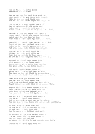 har se Maa ki dua lekar jana:- 
*********************** 
Bas ek yahi dua hai meri apne khuda se, 
Aage rakhe wo har pal mujhe apni raza se, 
Mite ti mit jaye meri hasti meri, 
Par dil na kabhi dhuke aapka meri wajha se…. 
Log to marne ke baad jannat jaate hai, 
Ham to bachpan se hi vhi rehta hai, 
Mujhe koi or jannat ka nahi pata, 
Qunki ham Maa ke kadmo ko hi jannat kehte hai…. 
Haqiqat ki raho mai sapne toot jaate hai, 
Mosam badle to phool bhi murjha jaate hai, 
kabhi hame bhi yaad karo ye dost, 
Phir hame na kehna apne kyu bhool jate hai….. 
Samunder ki khamoshi uski gehraai batati hai, 
Dosto ki kami apni tanhaai batati hai, 
Waise to dost hamesha pyaare hote hai, 
Pat unki keemat unki judaai batati hai…. 
Musibat se fursat nahi milne wali, 
Zindagi mai rahat nahi milne wali, 
Agar dil mai saflata ka josh nahi, 
To ummido se bhi kamyaabi nahi milne wali….. 
Andhere hai raaste diya lekar jaana, 
Apne aansuyo ka ziya lekar jaana, 
Tumhe har musqil se bacha legi hamesha, 
Bas ghar se Maa ki dua lekar jana….. 
Jab kabhi khud ko tanha paate hai, 
Aapke sath bitaye vo pal yaad aate hai, 
Jee rahe hai bas isi khusi ke intzaar mai, 
Suna hai kabhi kabhi kuch pal laut ke aate hai…. 
Usko mere waado par aitbaar tha, 
Dil mai uske bhi bhut pyaar tha, 
Chod diya usne beech safar mai mera saath, 
Sayad kinaare par usko kisi or ka intzaar tha…. 
Aarzu- e-safar jab hamne iraada kiya tha, 
Sath chalne ka usne bhi wada kiya tha, 
Kuch usko raas na aai wafaiyn meri, 
Aur kuch aitbar hamne bhi jyada kiya tha…. 
Har koi kisi ki majboori nahi samjhta, 
Dil se dil ki doori nahi samjhta, 
Koi to kisi ke bina mar- mar ke jeeta hai, 
Aur koi kisi ko yaad karna bhi jaroori nahi samjhta….. 
Jo dhal jaaye vo shaam hoti hai, 
Jo khatam ho jaaye vo zindagi hoti hai, 
Jo mil jaaye vo maut hoti hai, 
Aur jo naa mile vo Mohbbat hoti hai…. 
In andhero ke liye kuch aftaab mange hai, 
Dua mai hamne kuch log khas mange hai, 
Jab bhi manga kuch rab se, 
To aapke liye khusiyo ke pal behisab mange hai…. 
Chahne se koi cheez apni nahi hoti, 
 