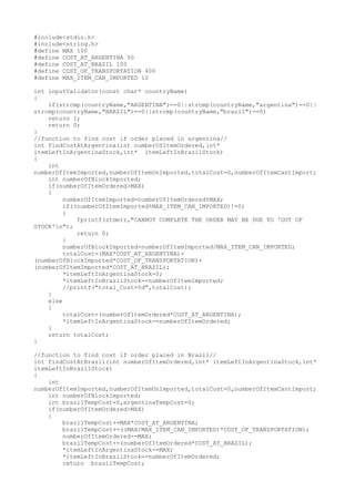 #include<stdio.h>
#include<string.h>
#define MAX 100
#define COST_AT_ARGENTINA 50
#define COST_AT_BRAZIL 100
#define COST_OF_TRANSPORTATION 400
#define MAX_ITEM_CAN_IMPORTED 10
int inputValidator(const char* countryName)
{
if(strcmp(countryName,"ARGENTINA")==0||strcmp(countryName,"argentina")==0||
strcmp(countryName,"BRAZIL")==0||strcmp(countryName,"brazil")==0)
return 1;
return 0;
}
//function to find cost if order placed in argentina//
int findCostAtArgentina(int numberOfItemOrdered,int*
itemLeftInArgentinaStock,int* itemLeftInBrazilStock)
{
int
numberOfItemImported,numberOfItemUnImported,totalCost=0,numberOfItemCantImport;
int numberOfBlockImported;
if(numberOfItemOrdered>MAX)
{
numberOfItemImported=numberOfItemOrdered%MAX;
if((numberOfItemImported%MAX_ITEM_CAN_IMPORTED)!=0)
{
fprintf(stderr,"CANNOT COMPLETE THE ORDER MAY BE DUE TO 'OUT OF
STOCK'n");
return 0;
}
numberOfBlockImported=numberOfItemImported/MAX_ITEM_CAN_IMPORTED;
totalCost=(MAX*COST_AT_ARGENTINA)+
(numberOfBlockImported*COST_OF_TRANSPORTATION)+
(numberOfItemImported*COST_AT_BRAZIL);
*itemLeftInArgentinaStock=0;
*itemLeftInBrazilStock-=numberOfItemImported;
//printf("total_Cost=%d",totalCost);
}
else
{
totalCost=(numberOfItemOrdered*COST_AT_ARGENTINA);
*itemLeftInArgentinaStock-=numberOfItemOrdered;
}
return totalCost;
}
//function to find cost if order placed in Brazil//
int findCostAtBrazil(int numberOfItemOrdered,int* itemLeftInArgentinaStock,int*
itemLeftInBrazilStock)
{
int
numberOfItemImported,numberOfItemUnImported,totalCost=0,numberOfItemCantImport;
int numberOfBlockImported;
int brazilTempCost=0,argentinaTempCost=0;
if(numberOfItemOrdered>MAX)
{
brazilTempCost+=MAX*COST_AT_ARGENTINA;
brazilTempCost+=((MAX/MAX_ITEM_CAN_IMPORTED)*COST_OF_TRANSPORTATION);
numberOfItemOrdered-=MAX;
brazilTempCost+=(numberOfItemOrdered*COST_AT_BRAZIL);
*itemLeftInArgentinaStock-=MAX;
*itemLeftInBrazilStock-=numberOfItemOrdered;
return brazilTempCost;
 