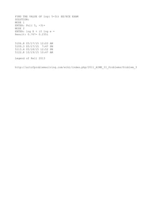 FIND THE VALUE OF log( 5-3i) EE/ECE EXAM
SOLUTION:
MODE 1
ENTER: Pol( 5, -3)=
MODE 2
ENTER: log X + iY log e =
Result: 0.767- 0.235i
5106.8 05/17/15 12:03 AM
5109.3 05/17/15 7:47 PM
5113.4 05/18/15 12:52 PM
5122.8 10/19/15 10:47 AM
Legend of Kell 2013
http://artofproblemsolving.com/wiki/index.php/2011_AIME_II_Problems/Problem_3
 
