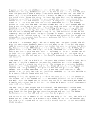 A queen thought she was childless because of the ill wishes of the fairy,
Fanferluche. One day, Fanferluche appeared to her to say that this was not true,
that the queen would have a daughter who would bring her much woe, and that to
avert this, Fanferluche would give her a branch of hawthorn to be attached to
the child's head. After the birth, the queen had this done, and the princess was
instantly turned into a monkey. The queen caught the monkey and removed the
branch but this did not restore the princess. A lady-in-waiting persuaded the
queen to tell the king the baby had died and persuaded her that the monkey
should be thrown into the sea. The queen agreed and the princess/monkey was put
into a box. On the way to the sea, the servant took the monkey out of the box,
deciding to keep the box for himself. Meanwhile, the queen's sister, with her
four-year-old son, came by. She had heard of the birth, and then of the death.
The son saw the monkey and wanted to keep it. So, the monkey was raised in his
chambers. When she was four, the monkey started to speak. The boy's mother (the
queen of another region) took her from the prince and showed her off to all the
ambassadors, and educated her. The monkey princess had fallen in love with her
cousin, unbeknownst to him.
The king of the monkeys, Magot, decided to marry her. The queen favored his suit
when the ambassadors arrived. Babiole did not wish to marry him, but the queen
said it would prevent war, and the prince mocked her when she declared her love.
So, Babiole ran away. Attempting to swim a river, she sank to the bottom, to a
grotto where an old man, the King of the Fish, welcomed her. He told her the
prince would marry only the most beautiful princess in the world, warned her not
to lose the glass chest Magot sent her, for it would help her, and gave her a
tortoise to ride. She set out on it, but Magot's ambassador spotted her, and she
was captured.
They made her travel in a state carriage until the company reached a city, which
was that of Babiole's parents. The queen had forbidden any kind of monkey to
enter it, and this struck her with horror. The monkeys were captured. Babiole,
however, was prettily dressed, and they had heard of her. She soon charmed her
captors and lived pleasantly. The queen saw her and was quite taken. They
talked, and the queen realized that Babiole was her transformed child. Her
ladies in waiting told her that her reputation demanded that she shut Babiole up
in a castle. Babiole heard this and fled.
Finding no food, she opened the glass chest and went to eat an olive inside it.
Oil flowed from it and turned her into a beautiful princess. But still hungry,
she went to eat the hazel nut in the box, and out of it came people who made her
a castle and attended her in it. She lived there as a queen. Several tournaments
were held in her honor.
One day, some knights fought and were wounded. She descended to reason with
them, and found her cousin was one, and nearly dead. She had him tended to, but
soon found that her love for him caused him agony, and she fled. The fairy
Fanferluche carried her off and imprisoned her in a glass bottle.
The prince set out in search of her. He met the king of the fishes, who told him
where she was. Armed and on a winged dolphin given by the king, he rescued her.
She told him her story, and he regretted his scorn. They married and reconciled
their kingdoms.
 