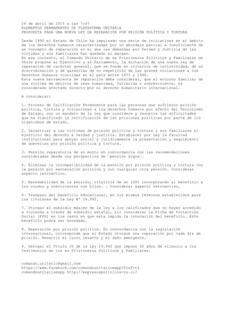 24 de abril de 2015 a las 7:47
ELEMENTOS PERMANENTES DE PLATAFORMA UNITARIA
PROPUESTA PARA UNA NUEVA LEY DE REPARACIÓN POR PRISIÓN POLÍTICA Y TORTURA
Desde 1990 el Estado de Chile ha impulsado una serie de iniciativas en el ámbito
de los derechos humanos caracterizadas por un abordaje parcial e insuficiente de
un concepto de reparación en el que las demandas por Verdad y Justicia de las
víctimas y sus familiares han quedado al margen.
En ese contexto, el Comando Unitario de ex Prisioneros Políticos y Familiares de
Chile propone al Ejecutivo y al Parlamento, la dictación de una nueva ley de
reparación de carácter general, que se funde en criterios de inclusividad, de no
discriminación y dé garantías de no repetición de las graves violaciones a los
Derechos Humanos ocurridas en el país entre 1973 y 1990.
Esta nueva herramienta de reparación debe considerar, que el entorno familiar de
una víctima de delitos de lesa humanidad, fallecida o sobreviviente, es
considerado afectado directo por el derecho humanitario internacional.
A considerar:
1. Proceso de Calificación Permanente para las personas que sufrieron prisión
política, tortura y violaciones a los derechos humanos por efecto del Terrorismo
de Estado, con un mandato de la ley que considere y resuelva las dificultades
que ha significado la certificación de las prisiones políticas por parte de los
organismos de estado.
2. Garantizar a las víctimas de prisión política y tortura y sus familiares el
ejercicio del derecho a verdad y justicia. Establecer por Ley la facultad
institucional para apoyar social y jurídicamente la presentación y seguimiento
de querellas por prisión política y tortura.
3. Pensión reparatoria de un monto en concordancia con las recomendaciones
consideradas desde una perspectiva de ‘pensión digna‘.
4. Eliminar la incompatibilidad de la pensión por prisión política y tortura con
la pensión por exoneración política y con cualquier otra pensión. Considerar
aspecto retroactivo.
5. Heredabilidad de la pensión, vitalicia de un 100% incorporando al beneficio a
los viudos y convivientes con hijos. . Considerar aspecto retroactivo.
6. Traspaso del beneficio educacional, en los mismos términos establecidos para
los titulares de la Ley Nº 19.992.
7. Otorgar el subsidio máximo de la ley a los calificados que no hayan accedido
a vivienda a través de subsidio estatal, sin considerar la Ficha de Protección
Social (FPS) en los casos en que esta impida la invocación del beneficio. Este
beneficio podrá ser heredado.
8. Reparación por prisión política. En concordancia con la legislación
internacional, corresponde que el Estado otorgue una reparación por cada día de
prisión. Resarcir el lucro cesante y el daño emergente.
9. Derogar el Título IV de la Ley 19.992 que impone 50 años de silencio a los
testimonios de los ex Prisioneros Políticos y Familiares.
comando.unitario@gmail.com
https://www.facebook.com/comandounitarioexpp?fref=ts
comandounitarioexpp http://expresospoliticos-cu.cl/
 