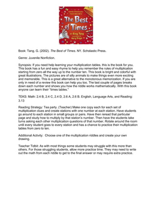 Book: Tang, G. (2002). The Best of Times. NY. Scholastic Press.

Genre: Juvenile Nonfiction.

Synopsis: If you need help learning your multiplication tables, this is the book for you.
This book has a fun and easy rhyme to help you remember the rules of multiplication
starting from zero all the way up to the number ten. This book is bright and colorful with
great illustrations. The pictures are of silly animals to make things even more exciting
and memorable. This is a great alternative to the monotonous memorization. If you are
only in need of a review this book can help you too. The last couple of pages breaks
down each number and shows you how the riddle works mathematically. With this book
anyone can learn their “times tables.”

TEKS: Math: 2.4 B, 2.4 C, 2.4 D, 2.6 A, 2.6 B. English, Language Arts, and Reading:
3.13

Reading Strategy: Tea party. (Teacher) Make one copy each for each set of
multiplication clues and create stations with one number at each station. Have students
go around to each station in small groups or pairs. Have then reread that particular
page and study how to multiply by that station’s number. Then have the students take
turns asking each other multiplication questions of that number. Rotate around the room
until every student goes to every station and has a chance to practice their multiplication
tables from zero to ten.

Additional Activity: Choose one of the multiplication riddles and create your own
drawing.

Teacher Tidbit: As with most things some students may struggle with this more than
others. For those struggling students, allow more practice time. They may need to write
out the math from each riddle to get to the final answer or may require extra practice.
 