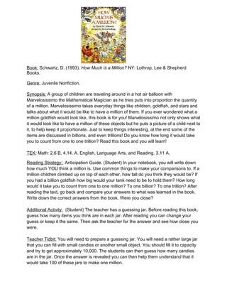 Book: Schwartz, D. (1993). How Much is a Million? NY: Lothrop, Lee & Shepherd
Books.

Genre: Juvenile Nonfiction.

Synopsis: A group of children are traveling around in a hot air balloon with
Marvelosissimo the Mathematical Magician as he tries puts into proportion the quantity
of a million. Marvelosissimo takes everyday things like children, goldfish, and stars and
talks about what it would be like to have a million of them. If you ever wondered what a
million goldfish would look like, this book is for you! Marvelosissimo not only shows what
it would look like to have a million of these objects but he puts a picture of a child next to
it, to help keep it proportionate. Just to keep things interesting, at the end some of the
items are discussed in billions, and even trillions! Do you know how long it would take
you to count from one to one trillion? Read this book and you will learn!

TEK: Math: 2.6 B, 4.14. A. English, Language Arts, and Reading. 3.11 A.

Reading Strategy: Anticipation Guide. (Student) In your notebook, you will write down
how much YOU think a million is. Use common things to make your comparisons to. If a
million children climbed up on top of each other, how tall do you think they would be? If
you had a billion goldfish how big would your tank need to be to hold them? How long
would it take you to count from one to one million? To one billion? To one trillion? After
reading the text, go back and compare your answers to what was learned in the book.
Write down the correct answers from the book. Were you close?

Additional Activity: (Student) The teacher has a guessing jar. Before reading this book,
guess how many items you think are in each jar. After reading you can change your
guess or keep it the same. Then ask the teacher for the answer and see how close you
were.

Teacher Tidbit: You will need to prepare a guessing jar. You will need a rather large jar
that you can fill with small candies or another small object. You should fill it to capacity
and try to get approximately 10,000. The students can then guess how many candies
are in the jar. Once the answer is revealed you can then help them understand that it
would take 100 of these jars to make one million.
 