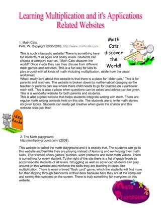Math
1. Math Cats.
Petti, W. Copyright 2000-2010. http://www.mathcats.com            Cats
This is such a fantastic website! There is something here       discover
for students of all ages and ability levels. Students can
choose a category such as, “Math Cats discover the                 the
world!” Once inside they can then choose from different
math games and activities. This is a fun way for kids to         World!
play around with all kinds of math including multiplication, aside from the usual
worksheet.
What I really love about this website is that there is a place for “older cats.” This is for
parents and teachers. The website is broken down by mathematical category so the
teacher or parents can see where there child needs to go for practice on a particular
math skill. This is also a place when questions can be asked and advice can be given.
This is a wonderful website for both parents and students.
This is also a great website that helps students integrate writing with math. There are
regular math writing contests held on this site. The students are to write math stories
on given topics. Students can really get creative when given the chance and this
website does just that!




2. The Math playground.
http://mathplayground.com/ (2008).

This website is called the math playground and it is exactly that. The students can go to
this website and feel like they are playing instead of learning and reinforcing their math
skills. This website offers games, puzzles, word problems and even math videos. There
is something for every student. To the right of the site there is a list of grade levels to
accommodate students of all levels. Struggling as well as advanced students can play
around on this website and reinforce the skills they are learning in class, like
multiplication. There is even a timed “flash card” game, which the students will find more
fun than flipping through flashcards at their desk because here they are at the computer
and seeing the numbers on the screen. There is truly something for everyone on this
website.
 