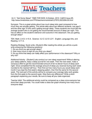 An V. “Get Some Sleep!” TIME FOR KIDS. 8,October, 2010. Vol#16 Issue #5.
http://www.timeforkids.com/TFK/teachers/ns/article/0,27972,2023284,00.html

Synopsis: This is a great article about how much sleep kids need compared to how
much they are actually getting. This article talks about two different students, one age 8
and the other age 10 who aren’t getting enough sleep. These students are much like the
average student who is not getting the recommended amount of sleep per night. This
has an effect on the student’s behavior and outcome in the classroom. Are you getting
enough sleep?

TEK: Math: 2.4 D. 4.15 A. Science: 3.2 C 3.2 D 3.2 F. English, Language Arts, and
Reading: 3.11 A.

Reading Strategy: Quick write. (Student) After reading the article you will do a quick
write answering the following questions:
1. Do you think you get enough sleep?
2. How many hours a night do you think you sleep?
3. Do you think that sleep can really affect your performance in the classroom? Why or
why not?

Additional Activity: (Student) Lets conduct our own sleep experiment! Without altering
your sleep patterns, keep a sleep journal for one week. Then the next week, make a
conscious effort to get the recommended amount of ten to eleven hours of sleep each
night. Once completed find the average amount of sleep you received during each week
rounded to the nearest half hour. Then find out how many hours you would sleep each
month if you kept the first week’s sleeping pattern, then find the same for the second
week. The next part of the activity will be to compare your average daily work grades
from the first week to the second week. Was there any difference? Write a short
paragraph explaining your results. Be sure to keep all your data organized.

Teacher tidbit: The additional activity could be compared as a class once everyone has
done their sleep journals. You could make a class bar graph showing how many hours
everyone slept.
 